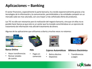 Aplicaciones – Banking
El sector financiero, especialmente la parte bancaria, ha crecido exponencialmente gracias a las
tecnologías de la información y la comunicación, permitiéndoles a las entidades competir en un
mercado cada vez mas saturado, con una mayor y más sofisticada oferta de productos.
Las TIC no sólo son necesarias para la realización del negocio bancario, sino que sin ellas no es
posible hacer banca ya que este es un sector que ha mutado convirtiéndose en un ejercicio de
tratamiento de información más allá del tratamiento de dinero.
Algunas de las aplicaciones que utilizamos a diario y muchas veces no notamos:
Banca Online
• Hacer transferencias
• Revisar estados
de cuenta
POS
• Pagos en
comercios
Cajeros Automáticos
• Retiro efectivo
• Depósitos
Billetera Electrónica
• Transferencias
y pagos
 