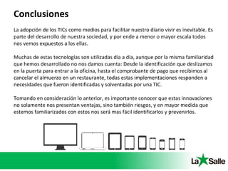 Conclusiones
La adopción de los TICs como medios para facilitar nuestro diario vivir es inevitable. Es
parte del desarrollo de nuestra sociedad, y por ende a menor o mayor escala todos
nos vemos expuestos a los ellas.
Muchas de estas tecnologías son utilizadas día a día, aunque por la misma familiaridad
que hemos desarrollado no nos damos cuenta: Desde la identificación que deslizamos
en la puerta para entrar a la oficina, hasta el comprobante de pago que recibimos al
cancelar el almuerzo en un restaurante, todas estas implementaciones responden a
necesidades que fueron identificadas y solventadas por una TIC.
Tomando en consideración lo anterior, es importante conocer que estas innovaciones
no solamente nos presentan ventajas, sino también riesgos, y en mayor medida que
estemos familiarizados con estos nos será mas fácil identificarlos y prevenirlos.
 