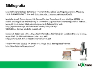 Bibliografía
Escuela Nacional Colegio de Ciencias y Humanidades. (2013). Las TIC para aprender. Mayo 18,
2016, de UNAM MEXICO Sitio web: http://tutorial.cch.unam.mx/bloque4/lasTIC
Marbella Araceli Gomez Lemus, Eric Ramos Mendez, Guadalupe Orueta Madrigal. (2011). Las
nuevas tecnologías de información y el Ecommerce. Algunas implicaciones regulatorias y éticas. .
Mayo, 2016, de Universidad Juárez Autónoma de Tabasco Sitio web:
http://upcommons.upc.edu/bitstream/handle/2099/13620/G
%C3%B3mez_Lemus_Marbella_Araceli.pdf
Konsbruck Robert Lee. (2011). Impacts of Information Technology on Society in the new Century.
Mayo 2016, de IBM Zurich Research Lab Sitio web:
http://www.zurich.ibm.com/pdf/news/Konsbruck.pdf
Yusleidy Alvarado. (2012). TIC en la Banca. Mayo 2016, de Blogspot Sitio web:
http://ticenlabanca.blogspot.com/
 