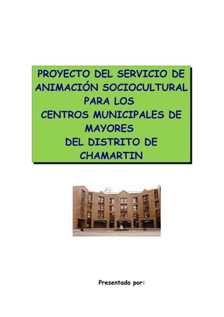 PROYECTO DEL SERVICIO DE
ANIMACIÓN SOCIOCULTURAL
        PARA LOS
 CENTROS MUNICIPALES DE
        MAYORES
     DEL DISTRITO DE
       CHAMARTIN




          Presentado por:
 