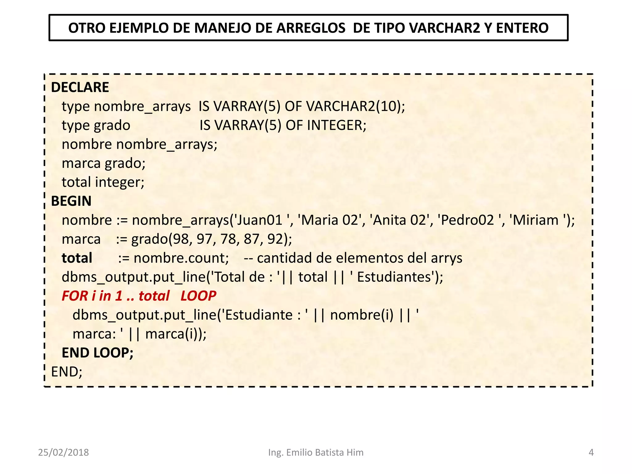 25/02/2018 Ing. Emilio Batista Him 4
DECLARE
type nombre_arrays IS VARRAY(5) OF VARCHAR2(10);
type grado IS VARRAY(5) OF INTEGER;
nombre nombre_arrays;
marca grado;
total integer;
BEGIN
nombre := nombre_arrays('Juan01 ', 'Maria 02', 'Anita 02', 'Pedro02 ', 'Miriam ');
marca := grado(98, 97, 78, 87, 92);
total := nombre.count; -- cantidad de elementos del arrys
dbms_output.put_line('Total de : '|| total || ' Estudiantes');
FOR i in 1 .. total LOOP
dbms_output.put_line('Estudiante : ' || nombre(i) || '
marca: ' || marca(i));
END LOOP;
END;
OTRO EJEMPLO DE MANEJO DE ARREGLOS DE TIPO VARCHAR2 Y ENTERO
 