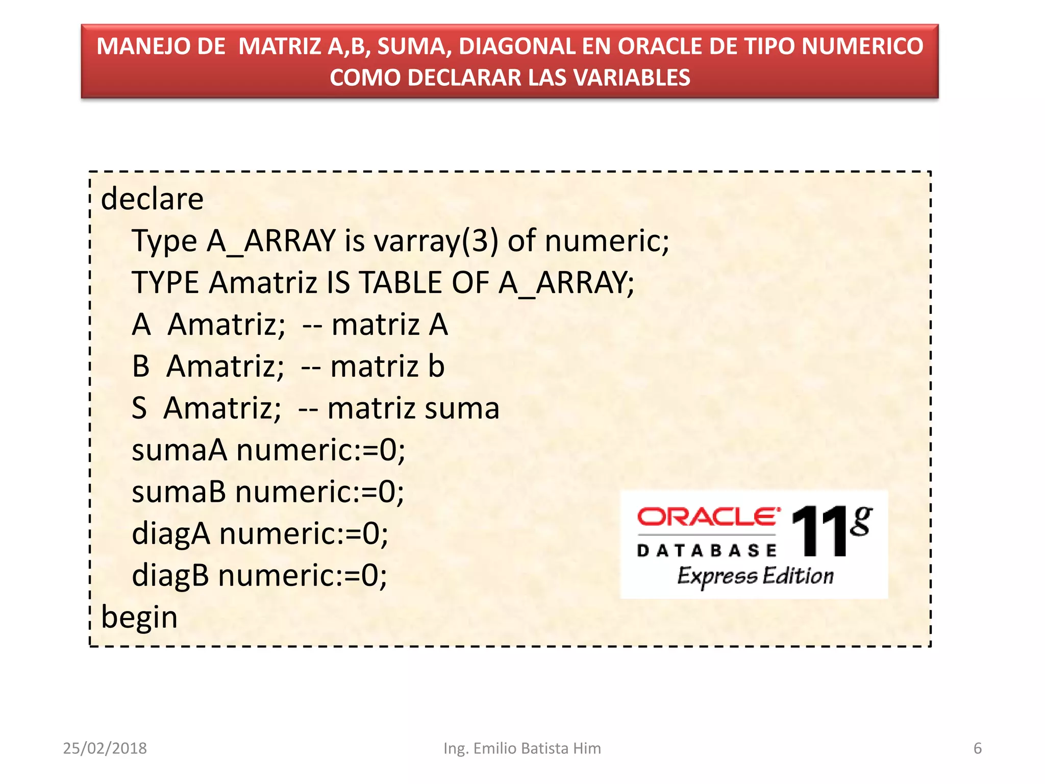 declare
Type A_ARRAY is varray(3) of numeric;
TYPE Amatriz IS TABLE OF A_ARRAY;
A Amatriz; -- matriz A
B Amatriz; -- matriz b
S Amatriz; -- matriz suma
sumaA numeric:=0;
sumaB numeric:=0;
diagA numeric:=0;
diagB numeric:=0;
begin
MANEJO DE MATRIZ A,B, SUMA, DIAGONAL EN ORACLE DE TIPO NUMERICO
COMO DECLARAR LAS VARIABLES
25/02/2018 6Ing. Emilio Batista Him
 