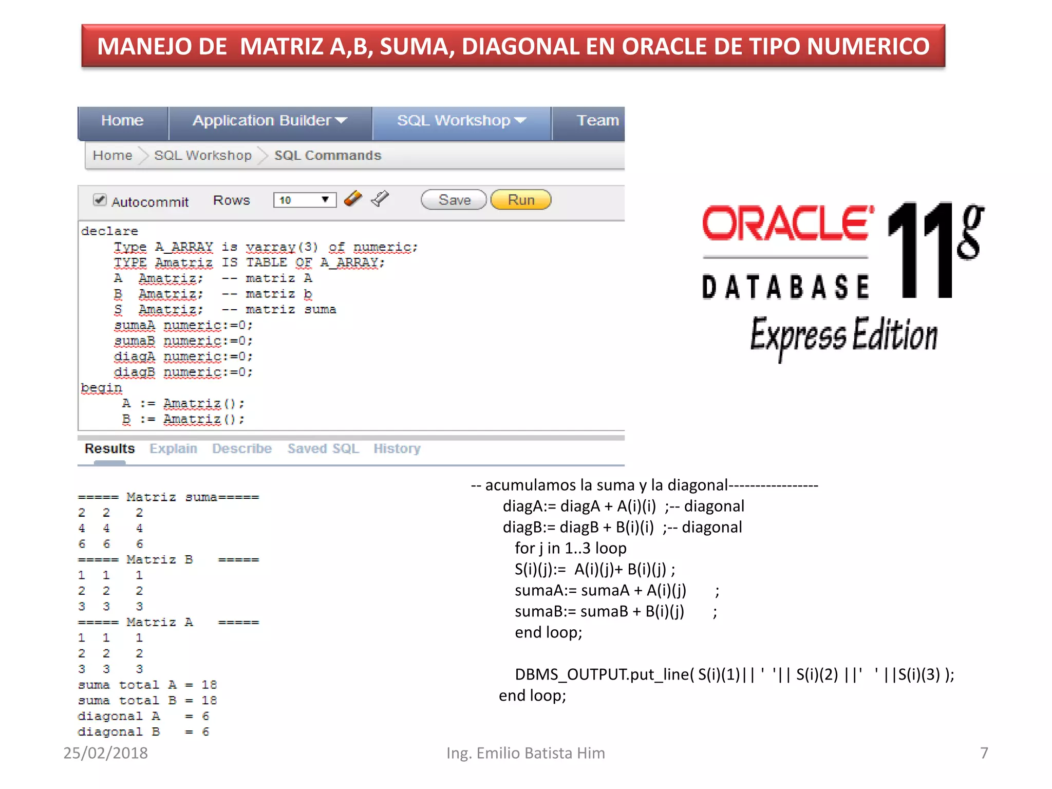 MANEJO DE MATRIZ A,B, SUMA, DIAGONAL EN ORACLE DE TIPO NUMERICO
-- acumulamos la suma y la diagonal-----------------
diagA:= diagA + A(i)(i) ;-- diagonal
diagB:= diagB + B(i)(i) ;-- diagonal
for j in 1..3 loop
S(i)(j):= A(i)(j)+ B(i)(j) ;
sumaA:= sumaA + A(i)(j) ;
sumaB:= sumaB + B(i)(j) ;
end loop;
DBMS_OUTPUT.put_line( S(i)(1)|| ' '|| S(i)(2) ||' ' ||S(i)(3) );
end loop;
25/02/2018 7Ing. Emilio Batista Him
 