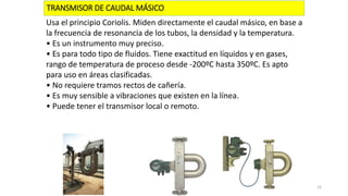 TRANSMISOR DE CAUDAL MÁSICO
Usa el principio Coriolis. Miden directamente el caudal másico, en base a
la frecuencia de resonancia de los tubos, la densidad y la temperatura.
• Es un instrumento muy preciso.
• Es para todo tipo de fluidos. Tiene exactitud en líquidos y en gases,
rango de temperatura de proceso desde -200ºC hasta 350ºC. Es apto
para uso en áreas clasificadas.
• No requiere tramos rectos de cañería.
• Es muy sensible a vibraciones que existen en la línea.
• Puede tener el transmisor local o remoto.
12
 