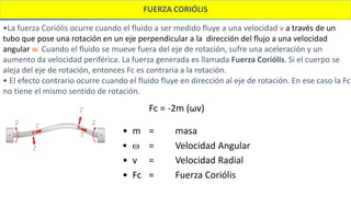 FUERZA CORIÓLIS
•La fuerza Coriólis ocurre cuando el fluido a ser medido fluye a una velocidad v a través de un
tubo que pose una rotación en un eje perpendicular a la dirección del flujo a una velocidad
angular w. Cuando el fluido se mueve fuera del eje de rotación, sufre una aceleración y un
aumento da velocidad periférica. La fuerza generada es llamada Fuerza Coriólis. Si el cuerpo se
aleja del eje de rotación, entonces Fc es contraria a la rotación.
• El efecto contrario ocurre cuando el fluido fluye en dirección al eje de rotación. En ese caso la Fc
no tiene el mismo sentido de rotación.
Fc = -2m (ωv)
• m = masa
 w = Velocidad Angular
• v = Velocidad Radial
• Fc = Fuerza Coriólis
 
