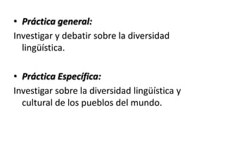 • Práctica general:
Investigar y debatir sobre la diversidad
  lingüística.

• Práctica Específica:
Investigar sobre la diversidad lingüística y
  cultural de los pueblos del mundo.
 