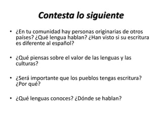 Contesta lo siguiente
• ¿En tu comunidad hay personas originarias de otros
  países? ¿Qué lengua hablan? ¿Han visto si su escritura
  es diferente al español?

• ¿Qué piensas sobre el valor de las lenguas y las
  culturas?

• ¿Será importante que los pueblos tengas escritura?
  ¿Por qué?

• ¿Qué lenguas conoces? ¿Dónde se hablan?
 