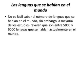 Las lenguas que se hablan en el
                mundo
• No es fácil saber el número de lenguas que se
  hablan en el mundo, sin embargo la mayoría
  de los estudios revelan que son entre 5000 y
  6000 lenguas que se hablan actualmente en el
  mundo.
 