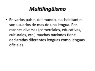 Multilingüismo
• En varios países del mundo, sus habitantes
  son usuarios de mas de una lengua. Por
  razones diversas (comerciales, educativas,
  culturales, etc.) muchas naciones tiene
  declaradas diferentes lenguas como lenguas
  oficiales.
 