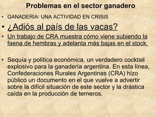 Problemas en el sector ganadero GANADERIA: UNA ACTIVIDAD EN CRISIS ¿Adiós al país de las vacas? Un trabajo de CRA muestra cómo viene subiendo la faena de hembras y adelanta más bajas en el stock. Sequía y política económica, un verdadero cocktail explosivo para la ganadería argentina. En esta línea, Confederaciones Rurales Argentinas (CRA) hizo público un documento en el que vuelve a advertir sobre la difícil situación de este sector y la drástica caída en la producción de terneros.  