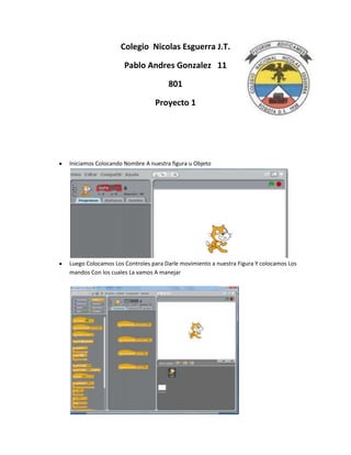 Colegio Nicolas Esguerra J.T.

                    Pablo Andres Gonzalez 11

                                    801

                               Proyecto 1




Iniciamos Colocando Nombre A nuestra figura u Objeto




Luego Colocamos Los Controles para Darle movimiento a nuestra Figura Y colocamos Los
mandos Con los cuales La vamos A manejar
 