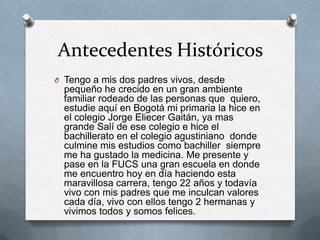Antecedentes Históricos
O Tengo a mis dos padres vivos, desde
  pequeño he crecido en un gran ambiente
  familiar rodeado de las personas que quiero,
  estudie aquí en Bogotá mi primaria la hice en
  el colegio Jorge Eliecer Gaitán, ya mas
  grande Salí de ese colegio e hice el
  bachillerato en el colegio agustiniano donde
  culmine mis estudios como bachiller siempre
  me ha gustado la medicina. Me presente y
  pase en la FUCS una gran escuela en donde
  me encuentro hoy en día haciendo esta
  maravillosa carrera, tengo 22 años y todavía
  vivo con mis padres que me inculcan valores
  cada día, vivo con ellos tengo 2 hermanas y
  vivimos todos y somos felices.
 