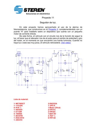 Proyecto 11
Seguidor de luz.
En este proyecto hemos aprovechado el uso de la alarma de
fotorresistencia, que construimos en el Proyecto 3, complementándolo con un
puente “H” para instalarlo sobre un dispositivo que cuenta con un pequeño
motor de corriente directa.
De esta forma, el vehículo con el circuito nos da la función de seguir la
luz, al hacer que el relevador nos de el pulso para el cambio de polaridad y giro
del motor, en el momento en que encuentre una fuente luminosa. Cuando no
haya luz o esta sea muy poca, el vehículo retrocederá. (Ver video)
Lista de material:
1- MC7805CT 2-2N2222A
1- 110-22K 1- 9P5-A
9- R1K ½ 1-Motor (5Vcd)
1- NE555V 2-TIP31C
1- E1-63R 2-TIP32C
5- 1N4004 1-BAT-9V
1- BC547B 2- R27 ½
1- RAS-0510 6-TRT-02
1- 258-810
 