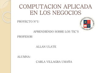 COMPUTACION APLICADA
EN LOS NEGOCIOS
PROYECTO N°1:
APRENDIENDO SOBRE LOS TIC´S
PROFESOR:
ALLAN ULATE
ALUMNA:
CARLA VILLAGRA UMAÑA
 