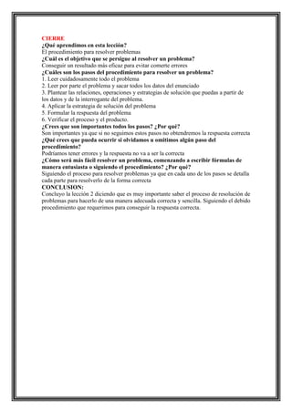 CIERRE
¿Qué aprendimos en esta lección?
El procedimiento para resolver problemas
¿Cuál es el objetivo que se persigue al resolver un problema?
Conseguir un resultado más eficaz para evitar comerte errores
¿Cuáles son los pasos del procedimiento para resolver un problema?
1. Leer cuidadosamente todo el problema
2. Leer por parte el problema y sacar todos los datos del enunciado
3. Plantear las relaciones, operaciones y estrategias de solución que puedas a partir de
los datos y de la interrogante del problema.
4. Aplicar la estrategia de solución del problema
5. Formular la respuesta del problema
6. Verificar el proceso y el producto.
¿Crees que son importantes todos los pasos? ¿Por qué?
Son importantes ya que si no seguimos estos pasos no obtendremos la respuesta correcta
¿Qué crees que pueda ocurrir si olvidamos u omitimos algún paso del
procedimiento?
Podríamos tener errores y la respuesta no va a ser la correcta
¿Cómo será más fácil resolver un problema, comenzando a escribir fórmulas de
manera entusiasta o siguiendo el procedimiento? ¿Por qué?
Siguiendo el proceso para resolver problemas ya que en cada uno de los pasos se detalla
cada parte para resolverlo de la forma correcta
CONCLUSION:
Concluyo la lección 2 diciendo que es muy importante saber el proceso de resolución de
problemas para hacerlo de una manera adecuada correcta y sencilla. Siguiendo el debido
procedimiento que requerimos para conseguir la respuesta correcta.

 