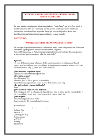 LECCION 3: PROBLEMAS DE RELACION DE PARTETODO Y FAMILIARES

En esta lección estudiaremos sobre las relaciones “parte Todo” que se refiere a unir o
establecer nexos entre las variables y las “relaciones familiares” sobre establecer
parentescos entre Familiares según los datos que nos de el ejercicio. Estas son
clasificaciones de los problemas que estudiamos en este modulo.
CONTENIDO:
PROBLEMAS SOBRE RELACIONES PARTE-TODO
En este tipo de problema unimos un conjunto de partes conocidas para formar diferentes
cantidades y para generar ciertos equilibrios entre las partes.
Son problemas donde se Relacionan partes para formar una totalidad deseada, por eso
se denominan “problemas sobre relación parte-todo”
Ejercicio
El peso de Pedro es igual a la suma de los siguientes datos: la cabeza pesa 7kg, el
tronco pesa la mitad que las extremidades y las extremidades pesan seis veces el peso
de la cabeza más 2 kg ¿Cuánto pesa Pedro en total?
¿Qué hacemos en primer lugar?
Leer cuidadosamente todo el problema
¿Qué datos se dan?
La cabeza pesa 7kg
El tronco pesa la mitad que las extremidades
Las extremidades pesan seis veces el peso de la cabeza más 2 kg
¿De qué variable estamos hablando?
Peso
¿Qué se dice a cerca del peso de Pedro?
Está compuesto por: la cabeza pesa 7kg, el tronco pesa la mitad que las extremidades y
las extremidades pesan seis veces el peso de la cabeza más 2 kg
¿Qué se pide?
Encontrar el peso total de Pedro
Representación del enunciado del problema
Extremidades
I-----I----------------I--------------------------------I
Cabeza: 7kg
Tronco: x/2
Cabeza pesa 7Kg
Extremidades
x=7*6+2
x=44kg
Tronco x/2

 