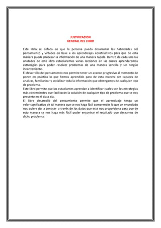 JUSTIFICACION
GENERAL DEL LIBRO
Este libro se enfoca en que la persona pueda desarrollar las habilidades del
pensamiento y virtudes en base a los aprendizajes constructivos para que de esta
manera pueda procesar la información de una manera rápida. Dentro de cada una las
unidades de este libro estudiaremos varias lecciones en las cuales aprenderemos
estrategias para poder resolver problemas de una manera sencilla y sin ningún
inconveniente.
El desarrollo del pensamiento nos permite tener un avance progresivo al momento de
poner en práctica lo que hemos aprendido para de esta manera ser capaces de
analizar, familiarizar y socializar toda la información que obtengamos de cualquier tipo
de problema.
Este libro permite que los estudiantes aprendan a identificar cuales son las estrategias
más convenientes que facilitaran la solución de cualquier tipo de problema que se nos
presente en el día a día.
El libro desarrollo del pensamiento permite que el aprendizaje tenga un
valor significativo de tal manera que se nos haga fácil comprender lo que un enunciado
nos quiere dar a conocer a través de los datos que este nos proporciona para que de
esta manera se nos haga más fácil poder encontrar el resultado que deseamos de
dicho problema.

 