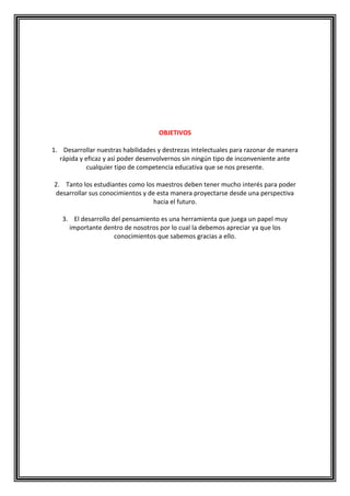 OBJETIVOS
1. Desarrollar nuestras habilidades y destrezas intelectuales para razonar de manera
rápida y eficaz y así poder desenvolvernos sin ningún tipo de inconveniente ante
cualquier tipo de competencia educativa que se nos presente.
2. Tanto los estudiantes como los maestros deben tener mucho interés para poder
desarrollar sus conocimientos y de esta manera proyectarse desde una perspectiva
hacia el futuro.
3. El desarrollo del pensamiento es una herramienta que juega un papel muy
importante dentro de nosotros por lo cual la debemos apreciar ya que los
conocimientos que sabemos gracias a ello.

 