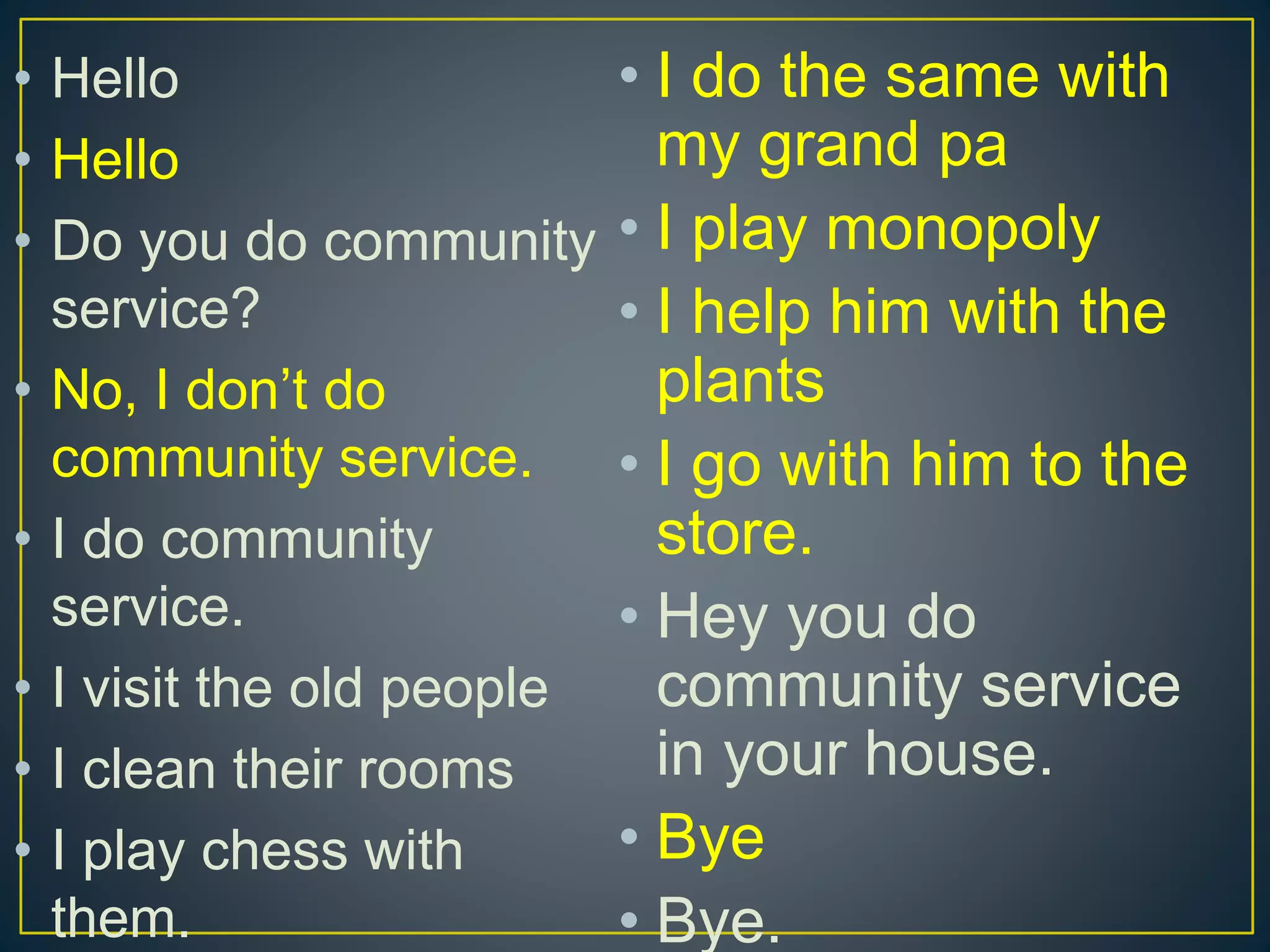 • Hello
• Hello
• Do you do community
service?
• No, I don’t do
community service.
• I do community
service.
• I visit the old people
• I clean their rooms
• I play chess with
them.
• I do the same with
my grand pa
• I play monopoly
• I help him with the
plants
• I go with him to the
store.
• Hey you do
community service
in your house.
• Bye
• Bye.
 