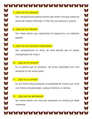 7. ¿Qué son las calaveras?
Son composiciones poéticas breves que tienen rima que tratan sus
temas de manera divertida o crítica de una persona o asunto.
8. ¿Qué son los refranes?
Son frases breves que representan la experiencia y la sabiduría
popular.
9. ¿Qué son las canciones tradicionales?
Son composiciones en verso, de letra sencilla, que se cantan
acompañadas de música.
10. ¿Qué es el romance?
Es un poema que se compone de versos octosílabos con rima
asonante en los versos pares.
11. ¿Qué es un corrido?
Es una forma literaria popular acompañada de música que narra
una historia de personajes, sucesos históricos o noticias.
12. ¿Qué son las adivinanzas?
Son textos breves con rima que presentan un acertijo que debe
resolverse.
 