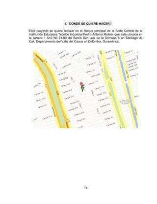 6. DONDE SE QUIERE HACER?

Este proyecto se quiere realizar en el bloque principal de la Sede Central de la
Institución Educativa Técnico Industrial Pedro Antonio Molina, que está ubicada en
la carrera 1 A10 No 71-00 del Barrio San Luis de la Comuna 6 en Santiago de
Cali, Departamento del Valle del Cauca en Colombia, Suramérica.




                                       11
 