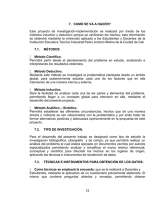 7. COMO SE VA A HACER?

Este proyecto de investigación-implementación se realizará por medio de los
métodos inductivo y deductivo porque se verificaran los hechos; esta información
se obtendrá mediante la entrevista aplicada a los Estudiantes y Docentes de la
Institución Educativa Técnico Industrial Pedro Antonio Molina de la Ciudad de Cali

   7.1.   MÉTODOS

 Método Científico.
Permitirá partir desde el planteamiento del problema en estudio, analizando e
interpretando los resultados obtenidos.

 Método Deductivo.
Mediante este método se investigará la problemática planteada desde un ámbito
global, para posteriormente estudiar cada uno de los factores que en ella
intervienen de una manera interna y externa.

 Método Inductivo.
Dara la facilidad de analizar cada una de las partes y elementos del problema,
permitiendo llegar a un concepto global para intervenir en ella, mediante el
desarrollo del presente proyecto.

 Método Analítico – Sintético.
Permitirá establecer las diferentes circunstancias, hechos que de una manera
directa o indirecta se ven relacionados con la problemática y por ende tratar de
formar alternativas positivas y adecuadas oportunamente en la propuesta de este
proyecto.

   7.2.   TIPO DE INVESTIGACIÓN.

Para el desarrollo del presente trabajo se designará como tipo de estudio la
investigación bibliográfica, cibergrafia y de campo; ya que permitirá realizar un
análisis del problema el cual estará apoyado en documentos escritos por autores
especializados permitiendo analizar y simplificar el marco teórico referencial,
conceptual y científico para dilucidar los hechos en los lugares de origen,
aplicando las técnicas e instrumentos de recolección de datos.

   7.3.   TÉCNICAS E INSTRUMENTOS PARA OBTENCIÓN DE LOS DATOS.

 Como técnicas se empleará la encuesta: que se le realizará a Docentes y
Estudiantes, mediante la aplicación de un cuestionario previamente elaborado. El
mismo que contiene preguntas abiertas y cerradas, permitiendo obtener



                                       12
 