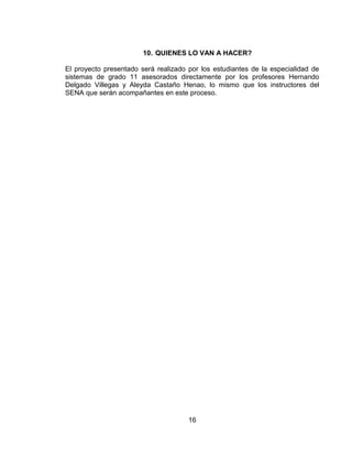10. QUIENES LO VAN A HACER?

El proyecto presentado será realizado por los estudiantes de la especialidad de
sistemas de grado 11 asesorados directamente por los profesores Hernando
Delgado Villegas y Aleyda Castaño Henao, lo mismo que los instructores del
SENA que serán acompañantes en este proceso.




                                      16
 