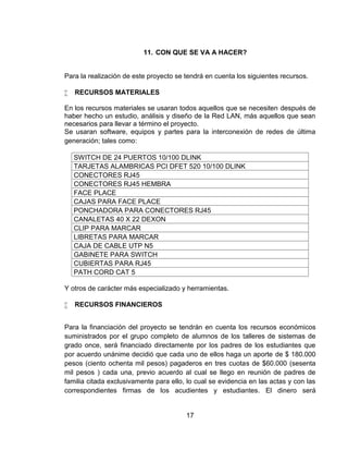 11. CON QUE SE VA A HACER?


Para la realización de este proyecto se tendrá en cuenta los siguientes recursos.

   RECURSOS MATERIALES

En los recursos materiales se usaran todos aquellos que se necesiten después de
haber hecho un estudio, análisis y diseño de la Red LAN, más aquellos que sean
necesarios para llevar a término el proyecto.
Se usaran software, equipos y partes para la interconexión de redes de última
generación; tales como:

    SWITCH DE 24 PUERTOS 10/100 DLINK
    TARJETAS ALAMBRICAS PCI DFET 520 10/100 DLINK
    CONECTORES RJ45
    CONECTORES RJ45 HEMBRA
    FACE PLACE
    CAJAS PARA FACE PLACE
    PONCHADORA PARA CONECTORES RJ45
    CANALETAS 40 X 22 DEXON
    CLIP PARA MARCAR
    LIBRETAS PARA MARCAR
    CAJA DE CABLE UTP N5
    GABINETE PARA SWITCH
    CUBIERTAS PARA RJ45
    PATH CORD CAT 5

Y otros de carácter más especializado y herramientas.

   RECURSOS FINANCIEROS


Para la financiación del proyecto se tendrán en cuenta los recursos económicos
suministrados por el grupo completo de alumnos de los talleres de sistemas de
grado once, será financiado directamente por los padres de los estudiantes que
por acuerdo unánime decidió que cada uno de ellos haga un aporte de $ 180.000
pesos (ciento ochenta mil pesos) pagaderos en tres cuotas de $60.000 (sesenta
mil pesos ) cada una, previo acuerdo al cual se llego en reunión de padres de
familia citada exclusivamente para ello, lo cual se evidencia en las actas y con las
correspondientes firmas de los acudientes y estudiantes. El dinero será


                                        17
 