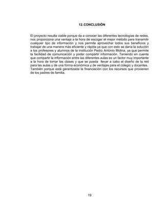 12. CONCLUSIÓN


El proyecto resulta viable porque da a conocer las diferentes tecnologías de redes,
nos proporciona una ventaja a la hora de escoger el mejor método para transmitir
cualquier tipo de información y nos permite aprovechar todos sus beneficios y
trabajar de una manera más eficiente y rápida ya que con esto se daría la solución
a los profesores y alumnos de la institución Pedro Antonio Molina, ya que permite
la facilidad de comunicación y poder compartir información. Teniendo en cuenta
que compartir la información entre las diferentes aulas es un factor muy importante
a la hora de tomar las clases y que se pueda llevar a cabo el diseño de la red
para las aulas y de una forma económica y de ventajas para el colegio y docentes.
También porque está garantizada la financiación con los recursos que provienen
de los padres de familia.




                                        19
 