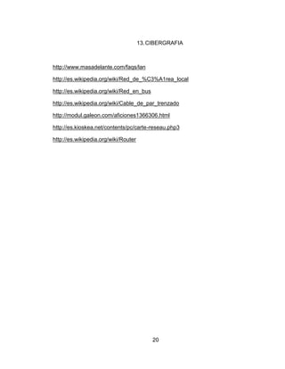13. CIBERGRAFIA



http://www.masadelante.com/faqs/lan

http://es.wikipedia.org/wiki/Red_de_%C3%A1rea_local

http://es.wikipedia.org/wiki/Red_en_bus

http://es.wikipedia.org/wiki/Cable_de_par_trenzado

http://modul.galeon.com/aficiones1366306.html

http://es.kioskea.net/contents/pc/carte-reseau.php3

http://es.wikipedia.org/wiki/Router




                                           20
 