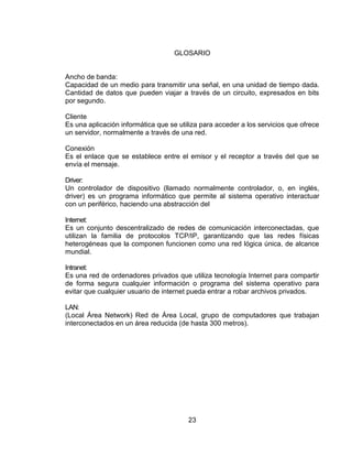 GLOSARIO


Ancho de banda:
Capacidad de un medio para transmitir una señal, en una unidad de tiempo dada.
Cantidad de datos que pueden viajar a través de un circuito, expresados en bits
por segundo.

Cliente
Es una aplicación informática que se utiliza para acceder a los servicios que ofrece
un servidor, normalmente a través de una red.

Conexión
Es el enlace que se establece entre el emisor y el receptor a través del que se
envía el mensaje.

Driver:
Un controlador de dispositivo (llamado normalmente controlador, o, en inglés,
driver) es un programa informático que permite al sistema operativo interactuar
con un periférico, haciendo una abstracción del

Internet:
Es un conjunto descentralizado de redes de comunicación interconectadas, que
utilizan la familia de protocolos TCP/IP, garantizando que las redes físicas
heterogéneas que la componen funcionen como una red lógica única, de alcance
mundial.

Intranet:
Es una red de ordenadores privados que utiliza tecnología Internet para compartir
de forma segura cualquier información o programa del sistema operativo para
evitar que cualquier usuario de internet pueda entrar a robar archivos privados.

LAN:
(Local Área Network) Red de Área Local, grupo de computadores que trabajan
interconectados en un área reducida (de hasta 300 metros).




                                        23
 