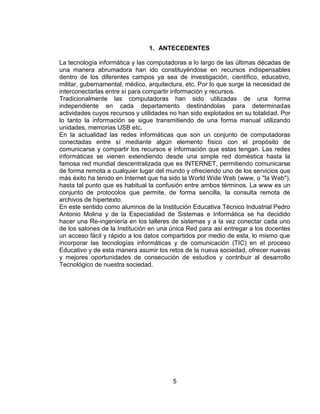 1. ANTECEDENTES

La tecnología informática y las computadoras a lo largo de las últimas décadas de
una manera abrumadora han ido constituyéndose en recursos indispensables
dentro de los diferentes campos ya sea de investigación, científico, educativo,
militar, gubernamental, médico, arquitectura, etc. Por lo que surge la necesidad de
interconectarlas entre sí para compartir información y recursos.
Tradicionalmente las computadoras han sido utilizadas de una forma
independiente en cada departamento destinándolas para determinadas
actividades cuyos recursos y utilidades no han sido explotados en su totalidad. Por
lo tanto la información se sigue transmitiendo de una forma manual utilizando
unidades, memorias USB etc.
En la actualidad las redes informáticas que son un conjunto de computadoras
conectadas entre sí mediante algún elemento físico con el propósito de
comunicarse y compartir los recursos e información que estas tengan. Las redes
informáticas se vienen extendiendo desde una simple red doméstica hasta la
famosa red mundial descentralizada que es INTERNET, permitiendo comunicarse
de forma remota a cualquier lugar del mundo y ofreciendo uno de los servicios que
más éxito ha tenido en Internet que ha sido la World Wide Web (www, o "la Web"),
hasta tal punto que es habitual la confusión entre ambos términos. La www es un
conjunto de protocolos que permite, de forma sencilla, la consulta remota de
archivos de hipertexto.
En este sentido como alumnos de la Institución Educativa Técnico Industrial Pedro
Antonio Molina y de la Especialidad de Sistemas e Informática se ha decidido
hacer una Re-ingeniería en los talleres de sistemas y a la vez conectar cada uno
de los salones de la Institución en una única Red para así entregar a los docentes
un acceso fácil y rápido a los datos compartidos por medio de esta, lo mismo que
incorporar las tecnologías informáticas y de comunicación (TIC) en el proceso
Educativo y de esta manera asumir los retos de la nueva sociedad, ofrecer nuevas
y mejores oportunidades de consecución de estudios y contribuir al desarrollo
Tecnológico de nuestra sociedad.




                                        5
 