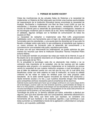 3. PORQUE SE QUIERE HACER?

Vistas las insuficiencias de las actuales Salas de Sistemas y la necesidad de
implementar un Sistema de Red adecuado que brinde unas buenas oportunidades
de mejoramiento de la Institución Educativa hemos encontrado la necesidad de
Analizar, Re-Diseñar e Implementar una Red de Área Local (LAN) ya que los
estudiantes y docentes demandan de este servicio, necesitando entrar en el
mundo de Internet para su desarrollo de aprendizaje e investigación, basados en
las tecnologías modernas para el diseño de la red, dicha metodología se basa en
el cableado, algunas ventajas son la facilidad de comunicación de todos los
equipos en Red.
La necesidad de rediseñar e implementar esta Red LAN, proporcionará
habilidades como una herramienta para el logro de aprendizajes significativos y
funcionales para los estudiantes, y una ayuda para los docentes por lo que esto ha
llevado a trabajar sobre este tema; lo que predispone al estudiante que ingrese a
un nuevo proceso de formación para el desarrollo del conocimiento y la
convivencia en una sociedad más justa y equitativa para todos.
Al tener una red que interconecte los ordenadores, se puede optimizar de gran
manera los recursos que tiene la Institución Educativa Técnico Industrial Pedro
Antonio Molina.
En la Institución también se procesan las notas por medio de la Internet, lo que el
Re-diseño de la red existente redundaría en el mejoramiento de este proceso y en
el uso adecuado de las TIC’s.
En la actualidad la tecnología cada día va abarcando más medios y se va
volviendo más importante en la sociedad, otra de las razones por las cuales
escogimos este proyecto y lo queremos implementar en la institución es porque
vemos la necesidad de que nuestra institución progrese a nivel tecnológico y ya
que el taller de sistemas cuenta con una red que es muy útil, lo cual sería muy
beneficioso contar con este sistema en toda la institución, se busca la utilidad
uniforme de las redes en todos los ámbitos pues con este proyecto cada
estudiante de la sede central lograra vincularse de manera fácil productiva y
rápida teniendo acceso a la red, y que nuestros docentes tengas más facilidad
para compartirse archivos necesarios para la enseñanza de los alumnos.
Además buena oportunidad para hacer que el colegio continúe en una nueva etapa dentro
de la tecnología y avance cada vez más teniendo opciones y oportunidades de trabajo no
fácil si no más práctico y utilizando la tecnología con los estudiantes ya que estos tipos de
recursos tecnológicos donde haya internet y computadores en las aulas está primando en
la educación de los jóvenes y es más práctico para todos.
Tecnología de punta es, un término utilizado por todos, entendido a plenitud por
algunos, pero que otros asimilan sólo con computadores, elementos electrónicos o
relacionados. Este tema, que tiene tanto qué expresar, se considera una
herramienta útil que mantiene a las empresas vigentes y que contribuye a que
éstas aumenten su rentabilidad a través de la agilización y efectividad en compras,
ventas y, por supuesto, publicidad.



                                             7
 