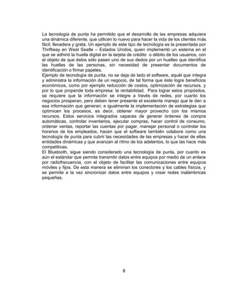 La tecnología de punta ha permitido que el desarrollo de las empresas adquiera
una dinámica diferente, que utilicen lo nuevo para hacer la vida de los clientes más
fácil, llevadera y grata. Un ejemplo de este tipo de tecnología es la presentada por
Thriftway en West Seatle – Estados Unidos, quien implementó un sistema en el
que se adhirió la huella digital en la tarjeta de crédito o débito de los usuarios, con
el objeto de que éstos sólo pasen uno de sus dedos por un huelleo que identifica
las huellas de las personas, sin necesidad de presentar documentos de
identificación o firmar papeles.
Ejemplo de tecnología de punta, no se deja de lado el software, aquél que integra
y administra la información de un negocio, de tal forma que éste logre beneficios
económicos, como por ejemplo reducción de costos, optimización de recursos, y
por lo que propende toda empresa: la rentabilidad. Para lograr estos propósitos,
se requiere que la información se integre a través de redes, por cuanto los
negocios prosperan, pero deben tener presente el excelente manejo que le den a
esa información que generan; e igualmente la implementación de estrategias que
optimicen los procesos, es decir, obtener mayor provecho con los mismos
recursos. Estos servicios integrados capaces de generar órdenes de compra
automáticas, controlar inventarios, ejecutar compras, hacer control de consumo,
ordenar ventas, reportar las cuentas por pagar, manejar personal o controlar los
horarios de los empleados, hacen que el software también colabore como una
tecnología de punta para cubrir las necesidades de las empresas y hacer de ellas
entidades dinámicas y que avanzan al ritmo de los adelantos, lo que las hace más
competitivas.
El Bluetooth, sigue siendo considerado una tecnología de punta, por cuanto es
aún el estándar que permite transmitir datos entre equipos por medio de un enlace
por radiofrecuencia, con el objeto de facilitar las comunicaciones entre equipos
móviles y fijos. De esta manera se eliminan los conectores y los cables físicos, y
se permite a la vez sincronizar datos entre equipos y crear redes inalámbricas
pequeñas.




                                          8
 