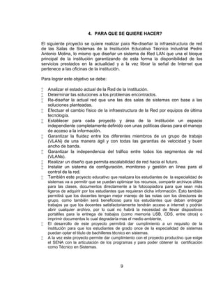 4. PARA QUE SE QUIERE HACER?

El siguiente proyecto se quiere realizar para Re-diseñar la infraestructura de red
de las Salas de Sistemas de la Institución Educativa Técnico Industrial Pedro
Antonio Molina, lo mismo que diseñar un sistema de Red LAN que una el bloque
principal de la institución garantizando de esta forma la disponibilidad de los
servicios prestados en la actualidad y a la vez librar la señal de Internet que
pertenece a las oficinas de la institución.

Para lograr este objetivo se debe:

   Analizar el estado actual de la Red de la Institución.
   Determinar las soluciones a los problemas encontrados.
   Re-diseñar la actual red que une las dos salas de sistemas con base a las
    soluciones planteadas.
   Efectuar el cambio físico de la infraestructura de la Red por equipos de última
    tecnología.
   Establecer para cada proyecto y área de la Institución un espacio
    independiente completamente definido con unas políticas claras para el manejo
    de acceso a la información.
   Garantizar la fluidez entre los diferentes miembros de un grupo de trabajo
    (VLAN) de una manera ágil y con todas las garantías de velocidad y buen
    ancho de banda.
   Garantizar la independencia del tráfico entre todos los segmentos de red
    (VLANs).
   Realizar un diseño que permita escalabilidad de red hacia el futuro.
   Instalar un sistema de configuración, monitoreo y gestión en línea para el
    control de la red.
   También este proyecto educativo que realizara los estudiantes de la especialidad de
    sistemas va a permitir que se puedan optimizar los recursos, compartir archivos útiles
    para las clases, documentos directamente a la fotocopiadora para que sean más
    ligeros de adquirir por los estudiantes que requieran dicha información. Esto también
    permitirá que los docentes tengan mejor manejo de las notas con los directores de
    grupo, como también será beneficioso para los estudiantes que deban entregar
    trabajos ya que los docentes satisfactoriamente tendrán acceso a internet y podrán
    abrir cualquier archivo, por lo cual no habrá la necesidad de llevar dispositivos
    portátiles para la entrega de trabajos (como memoria USB, CDS, entre otros) o
    imprimir documentos lo cual degradaría mas el medio ambiente,
   El desarrollo de este proyecto permitirá dar cumplimiento a un requisito de la
    institución para que los estudiantes de grado once de la especialidad de sistemas
    puedan optar el titulo de bachilleres técnico en sistemas.
   A la vez este proyecto permite dar cumplimiento con el proyecto productivo que exige
    el SENA con la articulación de los programas y para poder obtener la certificación
    como Técnico en Sistemas.



                                            9
 