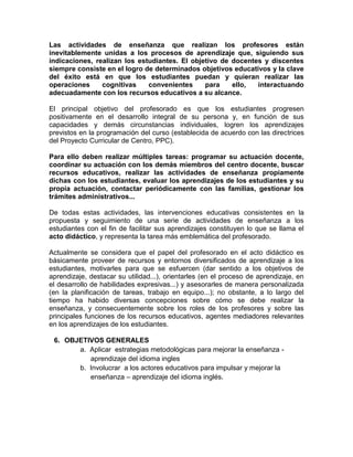 Las actividades de enseñanza que realizan los profesores están
inevitablemente unidas a los procesos de aprendizaje que, siguiendo sus
indicaciones, realizan los estudiantes. El objetivo de docentes y discentes
siempre consiste en el logro de determinados objetivos educativos y la clave
del éxito está en que los estudiantes puedan y quieran realizar las
operaciones     cognitivas    convenientes     para    ello,  interactuando
adecuadamente con los recursos educativos a su alcance.

El principal objetivo del profesorado es que los estudiantes progresen
positivamente en el desarrollo integral de su persona y, en función de sus
capacidades y demás circunstancias individuales, logren los aprendizajes
previstos en la programación del curso (establecida de acuerdo con las directrices
del Proyecto Curricular de Centro, PPC).

Para ello deben realizar múltiples tareas: programar su actuación docente,
coordinar su actuación con los demás miembros del centro docente, buscar
recursos educativos, realizar las actividades de enseñanza propiamente
dichas con los estudiantes, evaluar los aprendizajes de los estudiantes y su
propia actuación, contactar periódicamente con las familias, gestionar los
trámites administrativos...

De todas estas actividades, las intervenciones educativas consistentes en la
propuesta y seguimiento de una serie de actividades de enseñanza a los
estudiantes con el fin de facilitar sus aprendizajes constituyen lo que se llama el
acto didáctico, y representa la tarea más emblemática del profesorado.

Actualmente se considera que el papel del profesorado en el acto didáctico es
básicamente proveer de recursos y entornos diversificados de aprendizaje a los
estudiantes, motivarles para que se esfuercen (dar sentido a los objetivos de
aprendizaje, destacar su utilidad...), orientarles (en el proceso de aprendizaje, en
el desarrollo de habilidades expresivas...) y asesorarles de manera personalizada
(en la planificación de tareas, trabajo en equipo...); no obstante, a lo largo del
tiempo ha habido diversas concepciones sobre cómo se debe realizar la
enseñanza, y consecuentemente sobre los roles de los profesores y sobre las
principales funciones de los recursos educativos, agentes mediadores relevantes
en los aprendizajes de los estudiantes.

 6. OBJETIVOS GENERALES
       a. Aplicar estrategias metodológicas para mejorar la enseñanza -
          aprendizaje del idioma ingles
       b. Involucrar a los actores educativos para impulsar y mejorar la
          enseñanza – aprendizaje del idioma inglés.
 