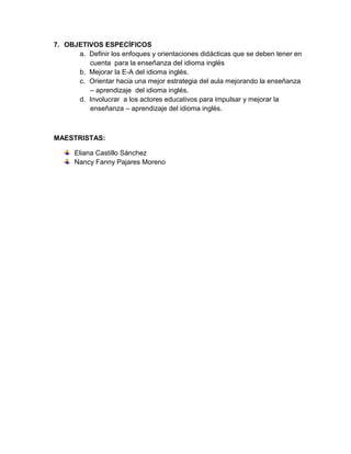7. OBJETIVOS ESPECÍFICOS
      a. Definir los enfoques y orientaciones didácticas que se deben tener en
         cuenta para la enseñanza del idioma inglés
      b. Mejorar la E-A del idioma inglés.
      c. Orientar hacia una mejor estrategia del aula mejorando la enseñanza
         – aprendizaje del idioma inglés.
      d. Involucrar a los actores educativos para impulsar y mejorar la
         enseñanza – aprendizaje del idioma inglés.



MAESTRISTAS:

      Eliana Castillo Sánchez
      Nancy Fanny Pajares Moreno
 