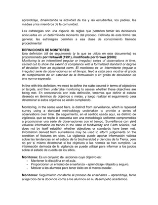 aprendizaje, dinamizando la actividad de los y las estudiantes, los padres, las
madres y los miembros de la comunidad.

Las estrategias son una especie de reglas que permiten tomar las decisiones
adecuadas en un determinado momento del proceso. Definida de esta forma tan
general, las estrategias permiten a esa clase de conocimiento llamado
procedimental

DEFINICIONES DE MONITOREO:
Una definición útil de seguimiento (y la que se utiliza en este documento) es
proporcionado por Hellawell (1991), modificada por Brown (2000):
Monitoring is an intermittent (regular or irregular) series of observations in time,
carried out to show the extent of compliance with a formulated standard or degree
of deviation from an expected norm. El monitoreo es un intermitente (regular o
irregular) serie de observaciones en el tiempo, llevó a cabo para mostrar el grado
de cumplimiento de un estándar de la formulación o en grado de desviación de
una norma esperada.

In line with this definition, we need to define the state desired in terms of objectives
or targets, and then undertake monitoring to assess whether these objectives are
being met. En consonancia con esta definición, tenemos que definir el estado
deseado en términos de objetivos o metas, y luego realizar el seguimiento para
determinar si estos objetivos se están cumpliendo.

Monitoring, in the sense used here, is distinct from surveillance, which is repeated
survey using a standard methodology undertaken to provide a series of
observations over time. De seguimiento, en el sentido usado aquí, es distinto de
vigilancia, que se repite la encuesta con una metodología uniforme comprometido
a proporcionar una serie de observaciones con el tiempo. Surveillance can yield
valuable information on trends in the state of biodiversity and Earth science, but
does not by itself establish whether objectives or standards have been met.
Information derived from surveillance may be used to inform judgements on the
condition of features on sites. La vigilancia puede aportar información valiosa
sobre las tendencias en el estado de la biodiversidad y ciencias de la Tierra, pero
no por sí mismo determinar si los objetivos o las normas se han cumplido. La
información derivada de la vigilancia se puede utilizar para informar a los juicios
sobre el estado de cuenta en los sitios.

Monitoreo: Es un conjunto de acciones cuyo objetivo es:
  - Mantener la disciplina en el aula.
  - Proporcionar un entorno de enseñanza - aprendizaje relajado y seguro.
  - Motivar a los alumnos para tener éxito en el marco escolar.

Monitoreo: Seguimiento constante al proceso de enseñanza – aprendizaje, tanto
al ejercicio de la docencia como a los alumnos en su desempeño académico.
 