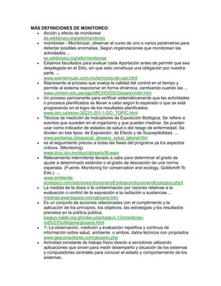 MÁS DEFINICIONES DE MONITOREO:
     Acción y efecto de monitorear
     es.wiktionary.org/wiki/monitoreo
     monitorear - Monitorizar, observar el curso de uno o varios parámetros para
     detectar posibles anomalías; Según organizaciones que monitorean las
     actividades ...
     es.wiktionary.org/wiki/monitorear
     Estamos facultados para evaluar cada Aportación antes de permitir que sea
     desplegada en el Sitio, sin que esto constituya una obligación por nuestra
     parte. ...
     www.warnermusic.com.mx/terminos-de-uso.html
     Representa al proceso que evalúa la calidad del control en el tiempo y
     permite al sistema reaccionar en forma dinámica, cambiando cuando las ...
     www.unmsm.edu.pe/ogp/ARCHIVOS/Glosario/indm.htm
     Un proceso permanente para verificar sistemáticamente que las actividades
     o procesos planificados se llevan a cabo según lo esperado o que se está
     progresando en el logro de los resultados planificados.
     www.idrc.ca/es/ev-30231-201-1-DO_TOPIC.html
     Técnica de medición de Indicadores de Exposición Biológica. Se refiere a
     eventos que suceden en el organismo y que pueden medirse. Se pueden
     usar como indicador de estados de salud o del riesgo de enfermedad. Se
     dividen en tres tipos: de Exposición, de Efecto y de Susceptibilidad. ...
     www.paritarios.cl/especial_glosario_salud_laboral.htm
     es el seguimiento preciso a todas las fases del programa ya los aspectos
     críticos. (Monitoring)
     www.dcyc.ipn.mx/dcyc/glosario/M.aspx
     Relevamiento intermitente llevado a cabo para determinar el grado de
     ajuste a determinado estándar o el grado de desviación de una norma
     esperada. (Fuente: Monitoring for conservation and ecology. Goldsmith fb
     Eds.). ...
     www.ambiente-
     ecologico.com/ediciones/diccionarioEcologico/diccionarioEcologico.php3
     La medida de la dosis o la contaminación por razones relativas a la
     evaluación o control de la exposición a la radiación o sustancias ...
     medirad.awardspace.com/glosario.htm
     Es un conjunto de acciones relacionadas con el cumplimiento y la
     aplicación de los principios, los objetivos, las estrategias y los resultados
     previstos en la política pública.
     baqtun.naleb.org.gt/index.php/baqtun-13/monitoreo-
     ind%C3%ADgena/glosario.html
     1- La observación, medición y evaluación repetitiva y continua de
     información sobre salud, ambiente, o ambos, datos técnicos con propósitos
     www.geaconsultores.com/glosario.php
     Actividad constante de trabajo físico directo a servidores utilizando
     aplicaciones que sirven para medir desempeño y situación de los sistemas
     y computadores centrales para conocer el estado y comportamiento de los
     sistemas.
 