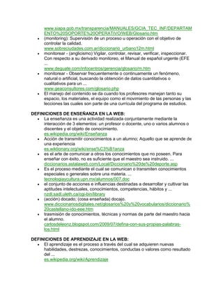 www.siapa.gob.mx/transparencia/MANUALES/GCIA_TEC_INF/DEPARTAM
      ENTO%20SOPORTE%20OPERATIVO/WEB/Glosario.htm
      (monitoring): Supervisión de un proceso u operación con el objetivo de
      controlar la calidad.
      www.sobreciudades.com.ar/diccionario_urbano12m.html
      monitorear - (anglicismo) Vigilar, controlar, revisar, verificar, inspeccionar.
      Con respecto a su derivado monitoreo, el Manual de español urgente (EFE
      ...
      www.deguate.com/infocentros/gerencia/glosario/m.htm
      monitorear - Observar frecuentemente o continuamente un fenómeno,
      natural o artificial, buscando la obtención de datos cuantitativos o
      cualitativos para un ...
      www.geaconsultores.com/glosario.php
      El manejo del contenido se da cuando los profesores manejan tanto su
      espacio, los materiales, el equipo como el movimiento de las personas y las
      lecciones las cuales son parte de una currícula del programa de estudios.

DEFINICIONES DE ENSEÑANZA EN LA WEB:
     La enseñanza es una actividad realizada conjuntamente mediante la
     interacción de 3 elementos: un profesor o docente, uno o varios alumnos o
     discentes y el objeto de conocimiento.
     es.wikipedia.org/wiki/Enseñanza
     Acción de transmitir conocimientos a un alumno; Aquello que se aprende de
     una experiencia
     es.wiktionary.org/wiki/ense%C3%B1anza
     es el arte de comunicar a otros los conocimientos que no poseen. Para
     enseñar con éxito, no es suficiente que el maestro sea instruido. ...
     diccionarios.astalaweb.com/Local/Diccionario%20de%20deporte.asp
     Es el proceso mediante el cual se comunican o transmiten conocimientos
     especiales o generales sobre una materia. ...
     tecnologiaycultura.upn.mx/alumnos/007.doc
     el conjunto de acciones e influencias destinadas a desarrollar y cultivar las
     aptitudes intelectuales, conocimientos, competencias, hábitos y ...
     nzdl.sadl.uleth.ca/cgi-bin/library
     (acción) docado; (cosa enseñada) docajo.
     www.diccionariosdigitales.net/glosarios%20y%20vocabularios/diccionario%
     20castellano-ido-eee.htm
     trasmisión de conocimientos, técnicas y normas de parte del maestro hacia
     el alumno.
     carlosdeleonz.blogspot.com/2009/07/defina-con-sus-propias-palabras-
     los.html

DEFINICIONES DE APRENDIZAJE EN LA WEB:
     El aprendizaje es el proceso a través del cual se adquieren nuevas
     habilidades, destrezas, conocimientos, conductas o valores como resultado
     del ...
     es.wikipedia.org/wiki/Aprendizaje
 
