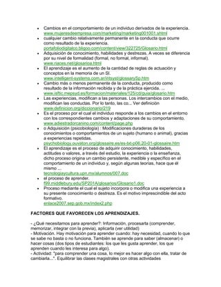 Cambios en el comportamiento de un individuo derivados de la experiencia.
      www.mujeresdeempresa.com/marketing/marketing001001.shtml
      cualquier cambio relativamente permanente en la conducta que ocurre
      como resultado de la experiencia.
      portafoliodigitalco.bligoo.com/content/view/322725/Glosario.html
      Adquisición de conocimiento, habilidades y destrezas. A veces se diferencia
      por su nivel de formalidad (formal, no formal, informal).
      www.riaces.net/glosarioa.html
      El aprendizaje es el aumento de la cantidad de reglas de actuación y
      conceptos en la memoria de un SI.
      www.intelligent-systems.com.ar/intsyst/glossarySp.htm
      Cambio más o menos permanente de la conducta, producido como
      resultado de la información recibida y de la práctica ejercida. ...
      www.isftic.mepsyd.es/formacion/materiales/125/cd/guia/glosario.htm
      Las experiencias, modifican a las personas. Los intercambios con el medio,
      modifican las conductas. Por lo tanto, las co... Ver definición
      www.definicion.org/diccionario/219
      Es el proceso por el cual el individuo responde a los cambios en el entorno
      con los correspondientes cambios y adaptaciones de su comportamiento.
      www.adiestradorcanino.com/content/page.php
      o Adquisición (psicobiología) : Modificaciones duraderas de los
      conocimientos o comportamientos de un sujeto (humano o animal), gracias
      a experiencias repetidas.
      psychobiology.ouvaton.org/glossaire.es/es-txt-p06.20-01-glossaire.htm
      El aprendizaje es el proceso de adquirir conocimiento, habilidades,
      actitudes o valores, a través del estudio, la experiencia o la enseñanza,
      dicho proceso origina un cambio persistente, medible y específico en el
      comportamiento de un individuo y, según algunas teorías, hace que él
      mismo ...
      tecnologiaycultura.upn.mx/alumnos/007.doc
      el proceso de aprender.
      f99.middlebury.edu/SP201A/glosarios/Glosario1.doc
      Proceso mediante el cual el sujeto incorpora o modifica una experiencia a
      su presente conocimiento o destreza. Es el motivo imprescindible del acto
      formativo.
      enlace2007.sep.gob.mx/index2.php

FACTORES QUE FAVORECEN LOS APRENDIZAJES.

- ¿Qué necesitamos para aprender?: Información, procesarla (comprender,
memorizar, integrar con la previa), aplicarla (ver utilidad)
- Motivación. Hay motivación para aprender cuando: hay necesidad, cuando lo que
se sabe no basta o no funciona. También se aprende para saber (almacenar) o
hacer cosas (dos tipos de estudiantes: los que les gusta aprender, los que
aprenden cuando les interesa para algo).
- Actividad: "para comprender una cosa, lo mejor es hacer algo con ella, tratar de
cambiarla...". Equilibrar las clases magistrales con otras actividades
 