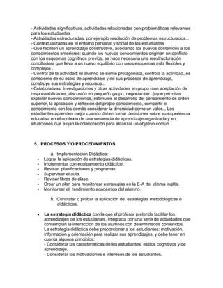 - Actividades significativas, actividades relacionadas con problemáticas relevantes
para los estudiantes
- Actividades estructuradas, por ejemplo resolución de problemas estructurados...
- Contextualizadas en el entorno personal y social de los estudiantes
- Que faciliten un aprendizaje constructivo, asociando los nuevos contenidos a los
conocimientos anteriores: cuando los nuevos conocimientos originan un conflicto
con los esquemas cognitivos previos, se hace necesaria una reestructuración
conciliadora que lleva a un nuevo equilibrio con unos esquemas más flexibles y
complejos .
- Control de la actividad: el alumno se siente protagonista, controla la actividad, es
consciente de su estilo de aprendizaje y de sus procesos de aprendizaje,
construye sus estrategias y recursos...
- Colaborativas. Investigaciones y otras actividades en grupo (con aceptación de
responsabilidades, discusión en pequeño grupo, negociación...) que permitan
explorar nuevos conocimientos, estimulen el desarrollo del pensamiento de orden
superior, la aplicación y reflexión del propio conocimiento, compartir el
conocimiento con los demás considerar la diversidad como un valor... Los
estudiantes aprenden mejor cuando deben tomar decisiones sobre su experiencia
educativa en el contexto de una secuencia de aprendizaje organizada y en
situaciones que exijan la colaboración para alcanzar un objetivo común.



 5. PROCESOS Y/O PROCEDIMIENTOS:

          a. Implementación Didáctica:
   -   Lograr la aplicación de estrategias didácticas.
   -   Implementar con equipamiento didáctico.
   -   Revisar planificaciones y programas.
   -   Supervisar el aula.
   -   Revisar libros de clase.
   -   Crear un plan para monitorear estrategias en la E-A del idioma inglés.
   -   Monitorear el rendimiento académico del alumno.

          b. Constatar o probar la aplicación de estrategias metodológicas ó
             didácticas.

       La estrategia didáctica con la que el profesor pretende facilitar los
       aprendizajes de los estudiantes, integrada por una serie de actividades que
       contemplan la interacción de los alumnos con determinados contenidos.
       La estrategia didáctica debe proporcionar a los estudiantes: motivación,
       información y orientación para realizar sus aprendizajes, y debe tener en
       cuenta algunos principios:
       - Considerar las características de los estudiantes: estilos cognitivos y de
       aprendizaje.
       - Considerar las motivaciones e intereses de los estudiantes.
 