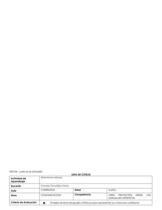 FECHA : LUNES 30 DE SETIEMBRE
LISTA DE COTEJO
Actividad de
Aprendizaje
Elaboramos adornos
Docente Pamela González Varas
Aula CARIÑOSOS Edad 4 años
Área COMUNICACION Competencia CREA PROYECTOS DESDE LOS
LENGUAJES ARTISTICOS
Criterio de Evaluación ● Emplea diversos lenguajes artísticos para representar sus vivencias cotidianas
 