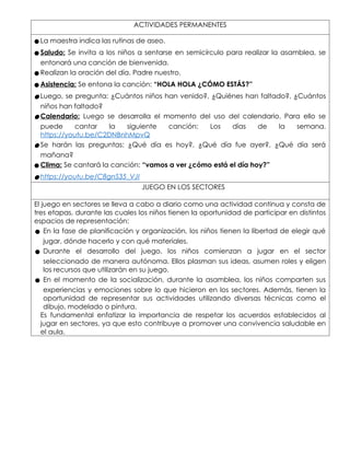 ACTIVIDADES PERMANENTES
● La maestra indica las rutinas de aseo.
● Saludo: Se invita a los niños a sentarse en semicírculo para realizar la asamblea, se
entonará una canción de bienvenida.
● Realizan la oración del día. Padre nuestro.
● Asistencia: Se entona la canción: “HOLA HOLA ¿CÓMO ESTÁS?”
● Luego, se pregunta: ¿Cuántos niños han venido?, ¿Quiénes han faltado?, ¿Cuántos
niños han faltado?
● Calendario: Luego se desarrolla el momento del uso del calendario. Para ello se
puede cantar la siguiente canción: Los días de la semana.
https://youtu.be/C2DNBnhMpvQ
● Se harán las preguntas: ¿Qué día es hoy?, ¿Qué día fue ayer?, ¿Qué día será
mañana?
● Clima: Se cantará la canción: “vamos a ver ¿cómo está el día hoy?”
● https://youtu.be/C8gnS35_VJI
JUEGO EN LOS SECTORES
El juego en sectores se lleva a cabo a diario como una actividad continua y consta de
tres etapas, durante las cuales los niños tienen la oportunidad de participar en distintos
espacios de representación:
● En la fase de planificación y organización, los niños tienen la libertad de elegir qué
jugar, dónde hacerlo y con qué materiales.
● Durante el desarrollo del juego, los niños comienzan a jugar en el sector
seleccionado de manera autónoma. Ellos plasman sus ideas, asumen roles y eligen
los recursos que utilizarán en su juego.
● En el momento de la socialización, durante la asamblea, los niños comparten sus
experiencias y emociones sobre lo que hicieron en los sectores. Además, tienen la
oportunidad de representar sus actividades utilizando diversas técnicas como el
dibujo, modelado o pintura.
Es fundamental enfatizar la importancia de respetar los acuerdos establecidos al
jugar en sectores, ya que esto contribuye a promover una convivencia saludable en
el aula.
 