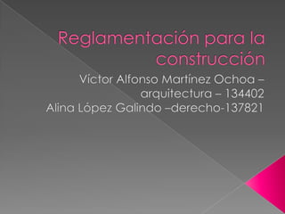 Reglamentación para la construcción  Víctor Alfonso Martínez Ochoa – arquitectura – 134402 Alina López Galindo –derecho-137821 