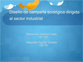 Diseño de campaña ecológica dirigida al sector industrial Diana Ireri Jiménez Ireta137129 Alejandro Aguilar Canela138718 