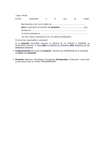 Lugar y fecha
  Sr./Sra.         (Autoridad        a        la         que          se       dirige)


         Nos dirigimos a Ud. con el objeto de ………………………………..……………………………
         para la realización de (nombre del proyecto)…………………………………….……….que
         consiste en…………………………………………………………………………………………………………..
         El monto solicitado es ……………………………………………………………..………………………..
         Sin otro motivo, saludamos a Ud. con atenta consideración.
  Firma de los responsables y aclaración
  Si el proyecto formulado requiere la solicitud de un Subsidio a CONABIP, se
  recomienda consultar la Guía para la solicitud de Subsidios para Proyectos de las
  Bibliotecas Populares
3. Fundamentación de la idea de proyecto: Tenemos que CONVENCER de la necesidad
  de hacer este proyecto…


4. Proyecto: Objetivos, Actividades, Cronograma, Presupuesto y Evaluación, o sea, todo
  lo que hemos visto en el Paso “PROGRAMACIÓN”.
 