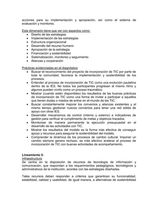 acciones para su implementación y apropiación, así como el sistema de
evaluación y monitoreo.

Esta dimensión tiene que ver con aspectos como:
       Diseño de las estrategias
       Implementación de las estrategias
       Estructura organizacional
       Desarrollo del recurso humano
       Apropiación de la estrategia
       Financiación y sostenibilidad
       Sistematización, monitoreo y seguimiento
       Alianzas y cooperación

Prácticas evidenciadas en el diagnóstico
       Buscar el reconocimiento del proyecto de incorporación de TIC por parte de
       toda la comunidad, favorece la implementación y sostenibilidad de los
       procesos.
       Entender al proceso de incorporación de TIC como una evolución paulatina
       dentro de la IES. No todos los participantes progresan al mismo ritmo y
       algunos pueden vivirlo como un proceso traumático.
       Mostrar (cuando estén disponibles) los resultados de las buenas prácticas
       de incorporación de TIC como una forma de invitar a participar a aquellos
       que tienen dudas o miedos de entrar en el mundo de las TIC.
       Buscar constantemente mejorar los convenios y alianzas existentes y al
       mismo tiempo gestionar nuevos convenios para tener una red sólida de
       apoyo con otras IES.
       Desarrollar mecanismos de control (interno y externo) e indicadores de
       gestión para verificar el cumplimiento de metas y objetivos trazados.
       Monitorear de manera permanente la ejecución presupuestal en el
       desarrollo de las actividades con TIC.
       Mostrar los resultados del modelo es la forma más efectiva de conseguir
       apoyo y recursos para asegurar la sostenibilidad del modelo.
       Comprender la dinámica de los procesos de cambio cultural. Imponer un
       cambio siempre genera rechazo, es más efectivo acelerar el proceso de
       incorporación de TIC con buenas actividades de acompañamiento.


Lineamiento 5:
Infraestructura
Se centra en la disposición de recursos de tecnología de información y
comunicación, que respondan a los requerimientos pedagógicos, tecnológicos y
administrativos de la institución, acordes con las estrategias diseñadas.

Tales recursos deben responder a criterios que garanticen su funcionalidad,
estabilidad, calidad y usabilidad, de igual manera, a alternativas de sostenibilidad
 