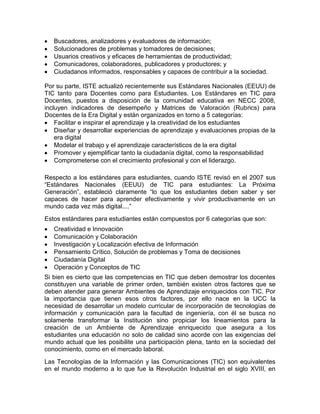 Buscadores, analizadores y evaluadores de información;
   Solucionadores de problemas y tomadores de decisiones;
   Usuarios creativos y eficaces de herramientas de productividad;
   Comunicadores, colaboradores, publicadores y productores; y
   Ciudadanos informados, responsables y capaces de contribuir a la sociedad.

Por su parte, ISTE actualizó recientemente sus Estándares Nacionales (EEUU) de
TIC tanto para Docentes como para Estudiantes. Los Estándares en TIC para
Docentes, puestos a disposición de la comunidad educativa en NECC 2008,
incluyen indicadores de desempeño y Matrices de Valoración (Rubrics) para
Docentes de la Era Digital y están organizados en torno a 5 categorías:
    Facilitar e inspirar el aprendizaje y la creatividad de los estudiantes
    Diseñar y desarrollar experiencias de aprendizaje y evaluaciones propias de la
    era digital
    Modelar el trabajo y el aprendizaje característicos de la era digital
    Promover y ejemplificar tanto la ciudadanía digital, como la responsabilidad
    Comprometerse con el crecimiento profesional y con el liderazgo.

Respecto a los estándares para estudiantes, cuando ISTE revisó en el 2007 sus
“Estándares Nacionales (EEUU) de TIC para estudiantes: La Próxima
Generación”, estableció claramente “lo que los estudiantes deben saber y ser
capaces de hacer para aprender efectivamente y vivir productivamente en un
mundo cada vez más digital....”
Estos estándares para estudiantes están compuestos por 6 categorías que son:
   Creatividad e Innovación
   Comunicación y Colaboración
   Investigación y Localización efectiva de Información
   Pensamiento Crítico, Solución de problemas y Toma de decisiones
   Ciudadanía Digital
   Operación y Conceptos de TIC
Si bien es cierto que las competencias en TIC que deben demostrar los docentes
constituyen una variable de primer orden, también existen otros factores que se
deben atender para generar Ambientes de Aprendizaje enriquecidos con TIC. Por
la importancia que tienen esos otros factores, por ello nace en la UCC la
necesidad de desarrollar un modelo curricular de incorporación de tecnologías de
información y comunicación para la facultad de ingeniería, con él se busca no
solamente transformar la Institución sino propiciar los lineamientos para la
creación de un Ambiente de Aprendizaje enriquecido que asegura a los
estudiantes una educación no solo de calidad sino acorde con las exigencias del
mundo actual que les posibilite una participación plena, tanto en la sociedad del
conocimiento, como en el mercado laboral.
Las Tecnologías de la Información y las Comunicaciones (TIC) son equivalentes
en el mundo moderno a lo que fue la Revolución Industrial en el siglo XVIII, en
 