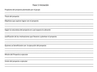 Propósito del proyecto planteado por el grupo
______________________________________________________________________________________________
______________________________________________________________________________________________
Titulo del proyecto
______________________________________________________________________________________________
Objetivos que aspiran lograr con el proyecto
______________________________________________________________________________________________
______________________________________________________________________________________________
______________________________________________________________________________________________
Según la naturaleza del proyecto en cual espacio lo ubicarán
______________________________________________________________________________________________
______________________________________________________________________________________________
Justificación de las motivaciones que llevaron a plantear el proyecto
______________________________________________________________________________________________
______________________________________________________________________________________________
______________________________________________________________________________________________
Quienes se beneficiarán con la ejecución del proyecto
______________________________________________________________________________________________
______________________________________________________________________________________________
______________________________________________________________________________________________
Misión del Proyecto a ejecutar
______________________________________________________________________________________________
______________________________________________________________________________________________
Visión del proyecto a ejecutar
______________________________________________________________________________________________
______________________________________________________________________________________________
Fase 1 Iniciación
 